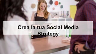 Crea la tua Social Media 
Strategy 
 