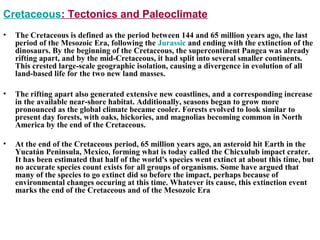 Cretaceous: Tectonics and Paleoclimate
• The Cretaceous is defined as the period between 144 and 65 million years ago, the last
period of the Mesozoic Era, following the Jurassic and ending with the extinction of the
dinosaurs. By the beginning of the Cretaceous, the supercontinent Pangea was already
rifting apart, and by the mid-Cretaceous, it had split into several smaller continents.
This crested large-scale geographic isolation, causing a divergence in evolution of all
land-based life for the two new land masses.
• The rifting apart also generated extensive new coastlines, and a corresponding increase
in the available near-shore habitat. Additionally, seasons began to grow more
pronounced as the global climate became cooler. Forests evolved to look similar to
present day forests, with oaks, hickories, and magnolias becoming common in North
America by the end of the Cretaceous.
• At the end of the Cretaceous period, 65 million years ago, an asteroid hit Earth in the
Yucatán Peninsula, Mexico, forming what is today called the Chicxulub impact crater.
It has been estimated that half of the world's species went extinct at about this time, but
no accurate species count exists for all groups of organisms. Some have argued that
many of the species to go extinct did so before the impact, perhaps because of
environmental changes occuring at this time. Whatever its cause, this extinction event
marks the end of the Cretaceous and of the Mesozoic Era
 
