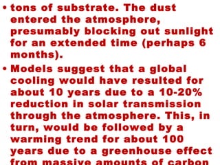 • tons of substrate. The dust
entered the atmosphere,
presumably blocking out sunlight
for an extended time (perhaps 6
months).
• Models suggest that a global
cooling would have resulted for
about 10 years due to a 10-20%
reduction in solar transmission
through the atmosphere. This, in
turn, would be followed by a
warming trend for about 100
years due to a greenhouse effect
 