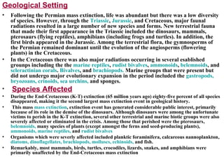 Geological Setting
• Following the Permian mass extinction, life was abundant but there was a low diversity
of species. However, through the Triassic, Jurassic, and Cretaceous, major faunal
radiations resulted in a large number of new species and forms. New terrestrial fauna
that made their first appearance in the Triassic included the dinosaurs, mammals,
pterosaurs (flying reptiles), amphibians (including frogs and turtles). In addition, the
first birds appeared in the Jurassic. Among the terrestrial flora, the gymnosperms of
the Permian remained dominant until the evolution of the angiosperms (flowering
plants) in the Cretaceous.
• In the Cretaceous there was also major radiations occurring in several esablished
grounps including the the marine reptiles, rudist bivalves, ammonoids, belemnoids, and
scleractinian corals. Bivalves, and brachiopods. Marine groups that were present but
did not undergo major evolutionary expansion in the period included the gastropods,
bryozoans, crinoids, sea urchins, and sponges.
• Species Affected
• During the End-Cretaceous (K-T) extinction (65 million years ago) eighty-five percent of all species
disappeared, making it the second largest mass extinction event in geological history.
• This mass mass extinction, extinction event has generated considerable public interest, primarily
because of its role in the demise of the dinosaurs. Although dinosaurs were among the unfortunate
victims to perish in the K-T extinction, several other terrestrial and marine biotic groups were also
severely affected or eliminated in the crisis. Among those that perished were the pterosaurs,
belemnoids, many species of plants (except amongst the ferns and seed-producing plants),
ammonoids, marine reptiles, and rudist bivalves
• Organisms which were severly affected included planktic foraminifera, calcareous nannoplankton,
diatoms, dinoflagellates, brachiopods, molluscs, echinoids, and fish.
• Remarkably, most mammals, birds, turtles, crocodiles, lizards, snakes, and amphibians were
primarily unaffected by the End-Cretaceous mass extinction
 