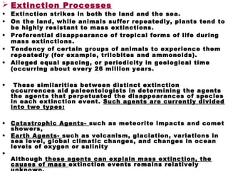  Extinction Processes
• Extinction strikes in both the land and the sea.
• On the land, while animals suffer repeatedly, plants tend to
be highly resistant to mass extinctions.
• Preferential disappearance of tropical forms of life during
mass extinctions.
• Tendency of certain groups of animals to experience them
repeatedly (for example, trilobites and ammonoids).
• Alleged equal spacing, or periodicity in geological time
(occurring about every 26 million years.
• These similarities between distinct extinction
occurrences aid paleontologists in determining the agents
the agents that perpetuated the disappearances of species
in each extinction event. Such agents are currently divided
into two types:
• Catastrophic Agents- such as meteorite impacts and comet
showers,
• Earth Agents- such as volcanism, glaciation, variations in
sea level, global climatic changes, and changes in ocean
levels of oxygen or salinity
•
Although these agents can explain mass extinction, the
causes of mass extinction events remains relatively
 