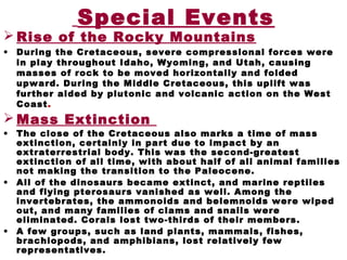 Special Events
 Rise of the Rocky Mountains
• During the Cretaceous, severe compressional forces were
in play throughout Idaho, Wyoming, and Utah, causing
masses of rock to be moved horizontally and folded
upward. During the Middle Cretaceous, this uplift was
further aided by plutonic and volcanic action on the West
Coast.
 Mass Extinction
• The close of the Cretaceous also marks a time of mass
extinction, certainly in part due to impact by an
extraterrestrial body. This was the second-greatest
extinction of all time, with about half of all animal families
not making the transition to the Paleocene.
• All of the dinosaurs became extinct, and marine reptiles
and flying pterosaurs vanished as well. Among the
invertebrates, the ammonoids and belemnoids were wiped
out, and many families of clams and snails were
eliminated. Corals lost two-thirds of their members.
• A few groups, such as land plants, mammals, fishes,
brachiopods, and amphibians, lost relatively few
representatives.
 