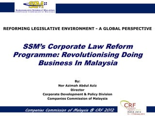 REFORMING LEGISLATIVE ENVIRONMENT - A GLOBAL PERSPECTIVE



     SSM’s Corporate Law Reform
   Programme: Revolutionising Doing
         Business In Malaysia

                                 By:
                        Nor Azimah Abdul Aziz
                               Director
                Corporate Development & Policy Division
                  Companies Commission of Malaysia


        Companies Commission of Malaysia @ CRF 2012
 