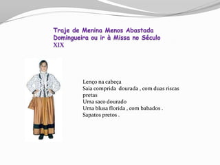 Lenço na cabeça
Saia comprida dourada , com duas riscas
pretas
Uma saco dourado
Uma blusa florida , com babados .
Sapatos pretos .
Traje de Menina Menos Abastada
Domingueira ou ir à Missa no Século
XIX
 