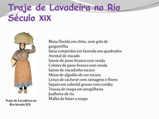 Traje de Lavadeira no
Rio Século XIX
Blusa florida em chita, com gola de
gargantilha
Saias compridas em fazenda aos quadrados
Avental de riscado
Saiote de pano branco com renda
Colotes de pano branco com renda
Saiote de riscadinho escuro
Meias de algodão de cor escura
Lenço de cachené com ramagens e flores
Sapato em cabedal grosso com cordão
Trouxa de roupa em serapilheira
Joalheira de rio
Malha de bater a roupa
 