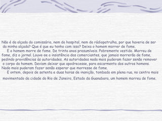 Não é da alçada do comissário, nem do hospital, nem da rádiopatrulha, por que haveria de ser
da minha alçada? Que é que eu tenho com isso? Deixa o homem morrer de fome.
     E o homem morre de fome. De trinta anos presumíveis. Pobremente vestido. Morreu de
fome, diz o jornal. Louve-se a insistência dos comerciantes, que jamais morrerão de fome,
pedindo providências às autoridades. As autoridades nada mais puderam fazer senão remover
o corpo do homem. Deviam deixar que apodrecesse, para escarmento dos outros homens.
Nada mais puderam fazer senão esperar que morresse de fome.
     E ontem, depois de setenta e duas horas de inanição, tombado em plena rua, no centro mais
movimentado da cidade do Rio de Janeiro, Estado da Guanabara, um homem morreu de fome.
 