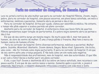 Leio no jornal a notícia de uma mulher que pariu no corredor do Hospital Fêmina. Jovem, negra,
pobre, pariu no corredor do hospital, com poucos socorros, em pleno banco estofado, em meio a
enfermeiras, médicos e pacientes. Somente abriu as pernas e deu à luz.
     Pariu no corredor do hospital. Gritou por ajuda, clamou por assistência médica. No entanto,
o tempo não pôde esperar e acabou parindo em pleno corredor.
     Gestante pariu no corredor de hospital. A enfermeira disse que havia falta de quartos.
Fêmina apresentava super lotação de parturientes. E a pobre negra somente abriu as pernas e
deu à luz.
     Eis que de seu ventre surge um menino magro. De muito peso não é, mas tem peso de
homem, de obra de ventre de mulher. É uma criança pálida e franzina. Mas tem a marca de
homem, marca de humana oficina.
      Pariu no corredor do hospital. Entre diversas enfermeiras, médicos e pacientes. Mulher
pobre. Sozinha. Miserável. Gestante. Jovem demais. Negra. Baixo nível. Ignorante. Um bicho,
uma coisa - não foi tratada como digna parturiente. E pariu no corredor do hospital. E eis que
de seu ventre salta uma criança pequena. É tão bela como um sim numa sala negativa.
     Não é responsabilidade dos profissionais, nem do hospital, nem das autoridades. O que têm
a ver com o fato? Deixa a mulher parir em pleno corredor.
     E ela, o que faz? Jovem e destemida dá à luz sobre um banco estofado, sem recursos e com
pouco auxílio. E eis que de seu ventre nasce o menino. Somente após o ocorrido, a jovem é
amparada. Nos braços, o rebento abençoado infecciona a miséria com vida nova e sadia.
 