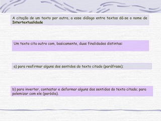 Um texto cita outro com, basicamente, duas finalidades distintas:
A citação de um texto por outro, a esse diálogo entre textos dá-se o nome de
Intertextualidade
a) para reafirmar alguns dos sentidos do texto citado (paráfrase);
b) para inverter, contestar e deformar alguns dos sentidos do texto citado; para
polemizar com ele (paródia).
 