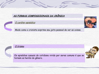 AS FORMAS COMPOSICIONAIS DA CRÔNICA
O caráter episódico
Os episódios casuais do cotidiano vivido por seres comuns é que se
tornam os heróis do gênero.
 O lirismo
Modo como o cronista exprime seu jeito pessoal de ver as coisas.
 
