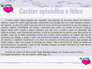 O amor acaba. Numa esquina, por exemplo, num domingo de lua nova, depois de teatro e
silêncio; acaba em cafés engordurados, diferentes dos parques de ouro onde começou a pulsar;
de repente, ao meio do cigarro que ele atira de raiva contra um automóvel ou que ela esmaga no
cinzeiro repleto, polvilhando de cinzas o escarlate das unhas; na acidez da aurora tropical,
depois duma noite votada à alegria póstuma, que não veio; e acaba o amor no desenlace das
mãos no cinema, como tentáculos saciados, e elas se movimentam no escuro como dois polvos de
solidão; como se as mãos soubessem antes que o amor tinha acabado; na insônia dos braços
luminosos do relógio; e acaba o amor nas sorveterias diante do colorido iceberg, entre frisos
de alumínio e espelhos monótonos; e no olhar do cavaleiro errante que passou pela pensão; às
vezes acaba o amor nos braços torturados de Jesus, filho crucificado de todas as mulheres;
mecanicamente, no elevador, como se lhe faltasse energia; no andar diferente da irmã dentro
de casa o amor pode acabar; (...)
 
(trecho da crônica O amor acaba. Paulo Mendes Campos. In: O amor acaba. Editora
Civilização Brasileira – Rio de Janeiro, 1999, pág. 21)
 