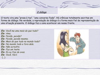 O texto vira uma “prosa à toa”, “uma conversa fiada”. Há crônicas totalmente escritas em
forma de diálogo. Na verdade, a reprodução do diálogo é a forma mais fiel de representação de
uma situação presente. O diálogo faz a cena acontecer em nossa frente.
 
O diálogo
Ela: Você me ama mais do que tudo?
Ele: Amo.
Ela: Paixão, paixão?
Ele: Paixão, paixão mesmo.
Ela: Mais do que tudo no mundo todo?
Ele: No mundo todo e fora dele.
Ela: Não acredito.
Ele: Faz um teste.
Ela: Eu ou fios de ovos.
Ele: Você, fácil.
(...)
 