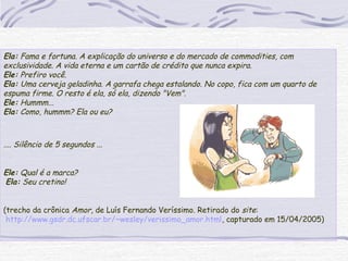 Ela: Fama e fortuna. A explicação do universo e do mercado de commodities, com
exclusividade. A vida eterna e um cartão de crédito que nunca expira.
Ele: Prefiro você.
Ela: Uma cerveja geladinha. A garrafa chega estalando. No copo, fica com um quarto de
espuma firme. O resto é ela, só ela, dizendo "Vem".
Ele: Hummm...
Ela: Como, hummm? Ela ou eu?
.... Silêncio de 5 segundos ...
 
Ele: Qual é a marca?
Ela: Seu cretino!
 
(trecho da crônica Amor, de Luís Fernando Veríssimo. Retirado do site:
http://www.gsdr.dc.ufscar.br/~wesley/verissimo_amor.html, capturado em 15/04/2005)
 