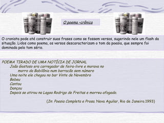 O poema –crônica
O cronista pode até construir suas frases como se fossem versos, sugerindo nele um flash da
situação. Lidos como poema, os versos descaracterizam o tom da poesia, que sempre foi
dominada pelo tom sério.
POEMA TIRADO DE UMA NOTÍCIA DE JORNAL
João Gostoso era carregador de feira-livre e morava no
morro da Babilônia num barracão sem número
Uma noite ele chegou no bar Vinte de Novembro
Bebeu
Cantou
Dançou
Depois se atirou na Lagoa Rodrigo de Freitas e morreu afogado.
(In: Poesia Completa e Prosa. Nova Aguilar, Rio de Janeiro.1993)
 
 