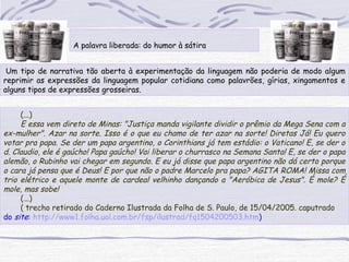  
A palavra liberada: do humor à sátira
 Um tipo de narrativa tão aberta à experimentação da linguagem não poderia de modo algum
reprimir as expressões da linguagem popular cotidiana como palavrões, gírias, xingamentos e
alguns tipos de expressões grosseiras.
(...)
E essa vem direto de Minas: "Justiça manda vigilante dividir o prêmio da Mega Sena com a
ex-mulher". Azar na sorte. Isso é o que eu chamo de ter azar na sorte! Diretas Já! Eu quero
votar pra papa. Se der um papa argentino, o Corinthians já tem estádio: o Vaticano! E, se der o
d. Claudio, ele é gaúcho! Papa gaúcho! Vai liberar o churrasco na Semana Santa! E, se der o papa
alemão, o Rubinho vai chegar em segundo. E eu já disse que papa argentino não dá certo porque
o cara já pensa que é Deus! E por que não o padre Marcelo pra papa? AGITA ROMA! Missa com
trio elétrico e aquele monte de cardeal velhinho dançando a "Aeróbica de Jesus". É mole? É
mole, mas sobe!
(...)
( trecho retirado do Caderno Ilustrada da Folha de S. Paulo, de 15/04/2005. caputrado
do site: http://www1.folha.uol.com.br/fsp/ilustrad/fq1504200503.htm)
 