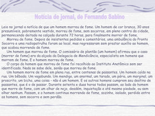 Leio no jornal a notícia de que um homem morreu de fome. Um homem de cor branca, 30 anos
presumíveis, pobremente vestido, morreu de fome, sem socorros, em pleno centro da cidade,
permanecendo deitado na calçada durante 72 horas, para finalmente morrer de fome.
     Morreu de fome. Depois de insistentes pedidos e comentários, uma ambulância do Pronto
Socorro e uma radiopatrulha foram ao local, mas regressaram sem prestar auxílio ao homem,
que acabou morrendo de fome.
     Um homem que morreu de fome. O comissário de plantão (um homem) afirmou que o caso
(morrer de fome) era da alçada da Delegacia de Mendicância, especialista em homens que
morrem de fome. E o homem morreu de fome.
     O corpo do homem que morreu de fome foi recolhido ao Instituto Anatômico sem ser
identificado. Nada se sabe dele, senão que morreu de fome.
     Um homem morre de fome em plena rua, entre centenas de passantes. Um homem caído na
rua. Um bêbado. Um vagabundo. Um mendigo, um anormal, um tarado, um pária, um marginal, um
proscrito, um bicho, uma coisa - não é um homem. E os outros homens cumprem seu destino de
passantes, que é o de passar. Durante setenta e duas horas todos passam, ao lado do homem
que morre de fome, com um olhar de nojo, desdém, inquietação e até mesmo piedade, ou sem
olhar nenhum. Passam, e o homem continua morrendo de fome, sozinho, isolado, perdido entre
os homens, sem socorro e sem perdão.
 