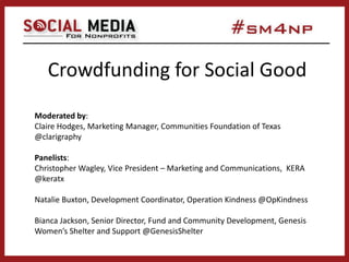 Crowdfunding for Social Good
Moderated by:
Claire Hodges, Marketing Manager, Communities Foundation of Texas
@clarigraphy
Panelists:
Christopher Wagley, Vice President – Marketing and Communications, KERA
@keratx
Natalie Buxton, Development Coordinator, Operation Kindness @OpKindness
Bianca Jackson, Senior Director, Fund and Community Development, Genesis
Women’s Shelter and Support @GenesisShelter
 