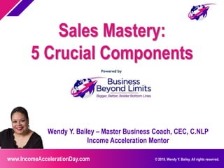 www.IncomeAccelerationDay.com © 2018. Wendy Y. Bailey. All rights reserved.
Wendy Y. Bailey – Master Business Coach, CEC, C.NLP
Income Acceleration Mentor
Sales Mastery:
5 Crucial Components
 