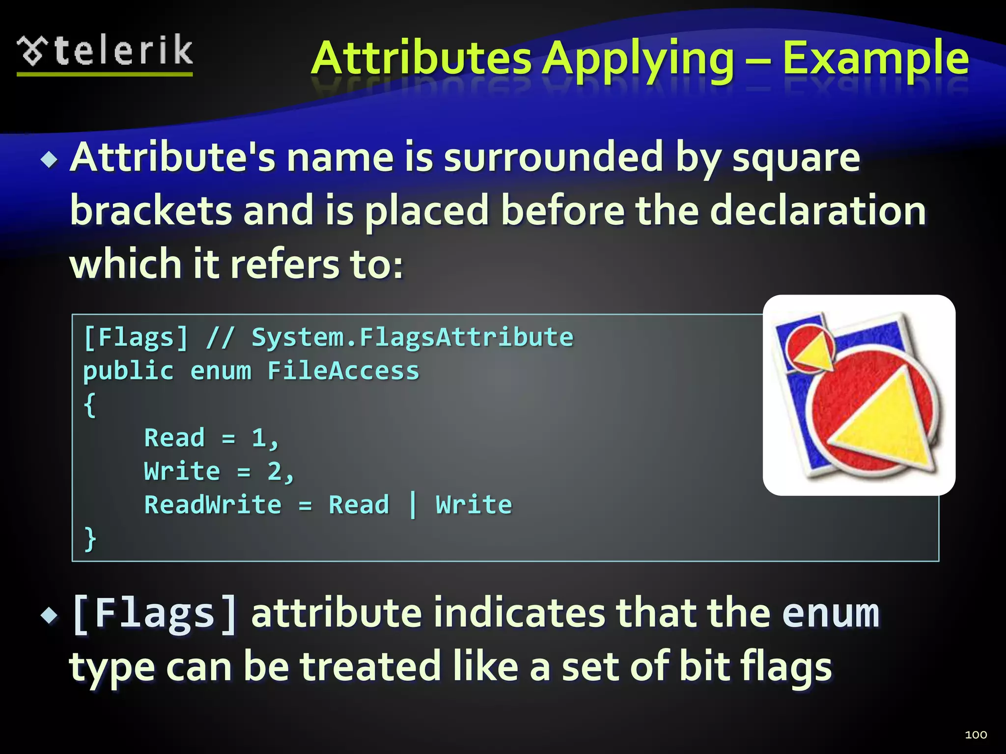 Attributes Applying – Example
 Attribute's name is surrounded by square
brackets and is placed before the declaration
which it refers to:
 [Flags] attribute indicates that the enum
type can be treated like a set of bit flags
100
[Flags] // System.FlagsAttribute
public enum FileAccess
{
Read = 1,
Write = 2,
ReadWrite = Read | Write
}
 