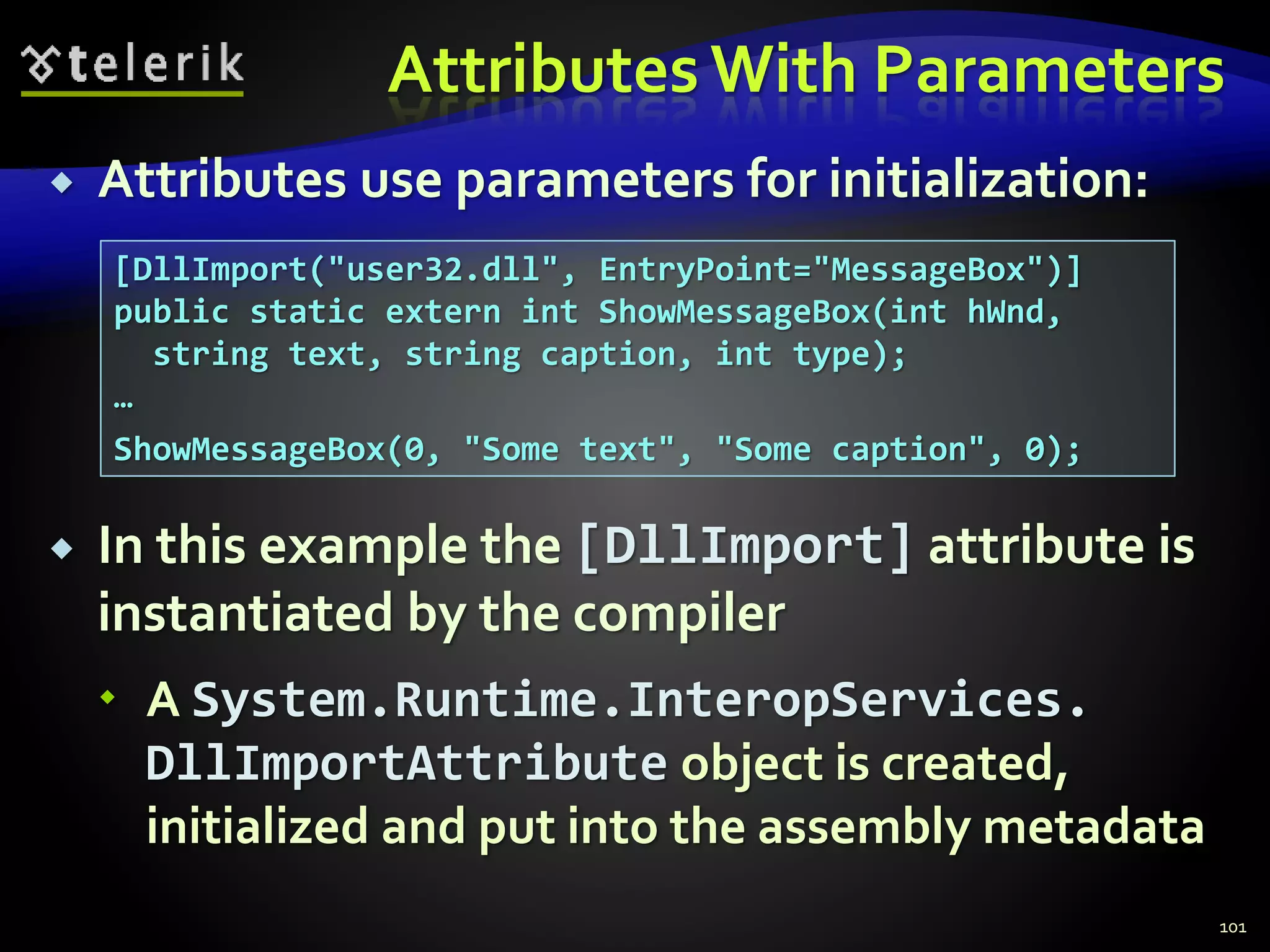 Attributes With Parameters
 Attributes use parameters for initialization:
 In this example the [DllImport] attribute is
instantiated by the compiler
 A System.Runtime.InteropServices.
DllImportAttribute object is created,
initialized and put into the assembly metadata
101
[DllImport("user32.dll", EntryPoint="MessageBox")]
public static extern int ShowMessageBox(int hWnd,
string text, string caption, int type);
…
ShowMessageBox(0, "Some text", "Some caption", 0);
 