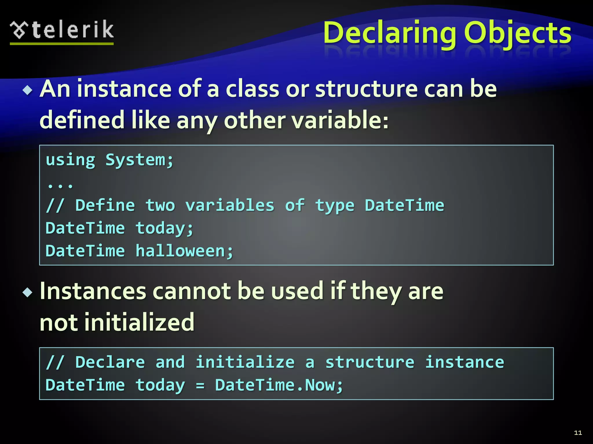 Declaring Objects
 An instance of a class or structure can be
defined like any other variable:
 Instances cannot be used if they are
not initialized
11
using System;
...
// Define two variables of type DateTime
DateTime today;
DateTime halloween;
// Declare and initialize a structure instance
DateTime today = DateTime.Now;
 
