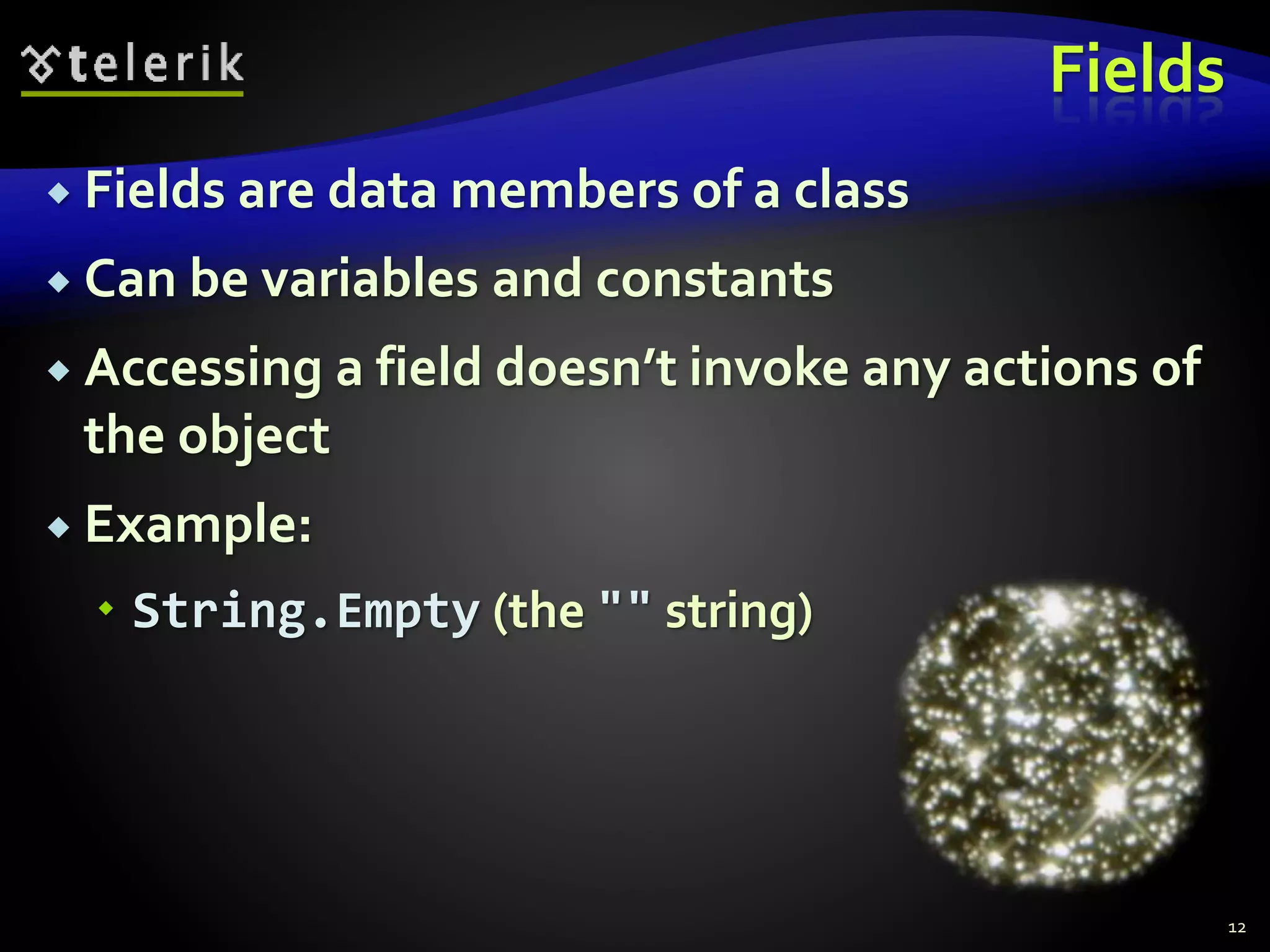 Fields
 Fields are data members of a class
 Can be variables and constants
 Accessing a field doesn’t invoke any actions of
the object
 Example:
 String.Empty (the "" string)
12
 