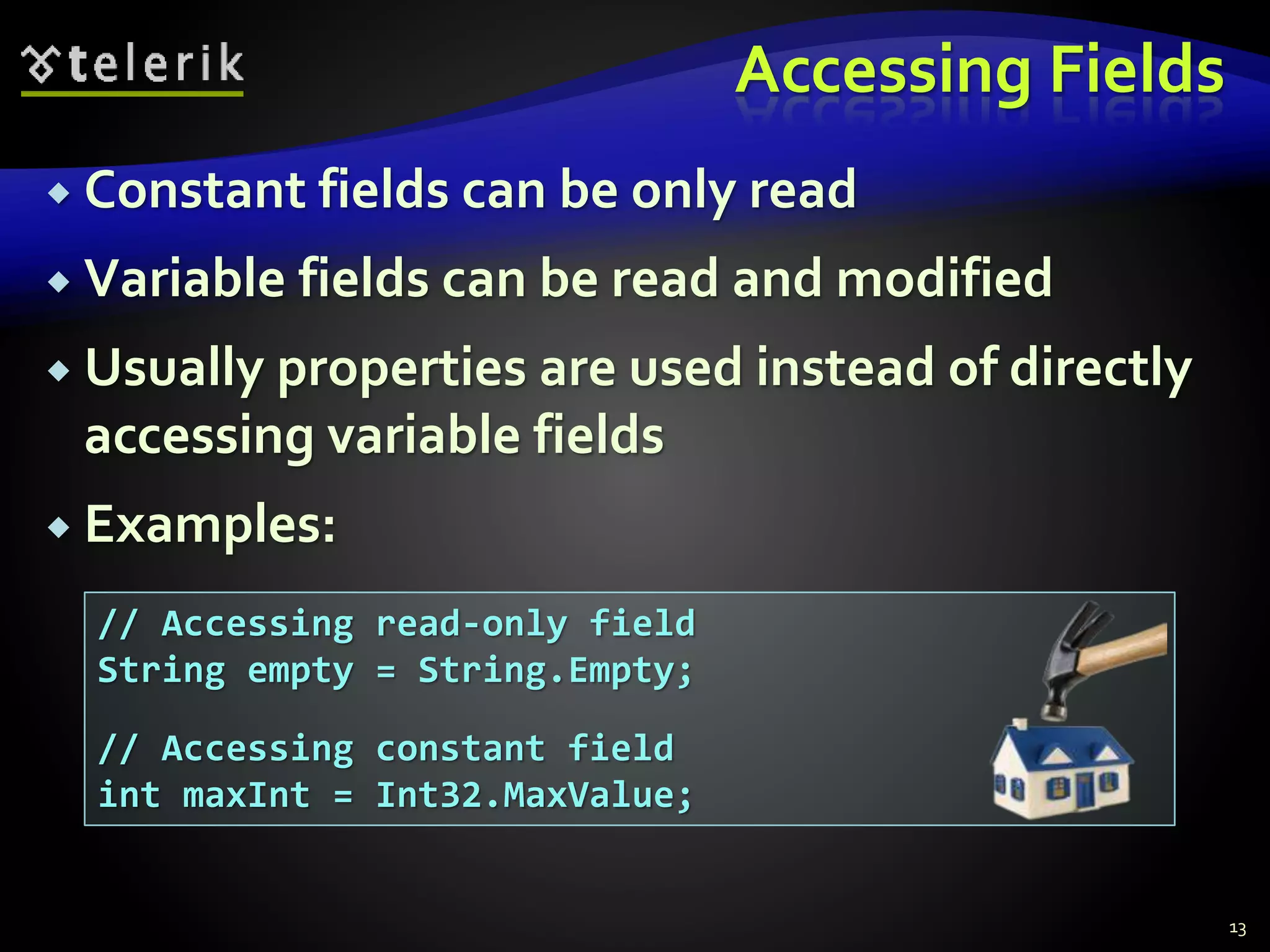 Accessing Fields
 Constant fields can be only read
 Variable fields can be read and modified
 Usually properties are used instead of directly
accessing variable fields
 Examples:
13
// Accessing read-only field
String empty = String.Empty;
// Accessing constant field
int maxInt = Int32.MaxValue;
 
