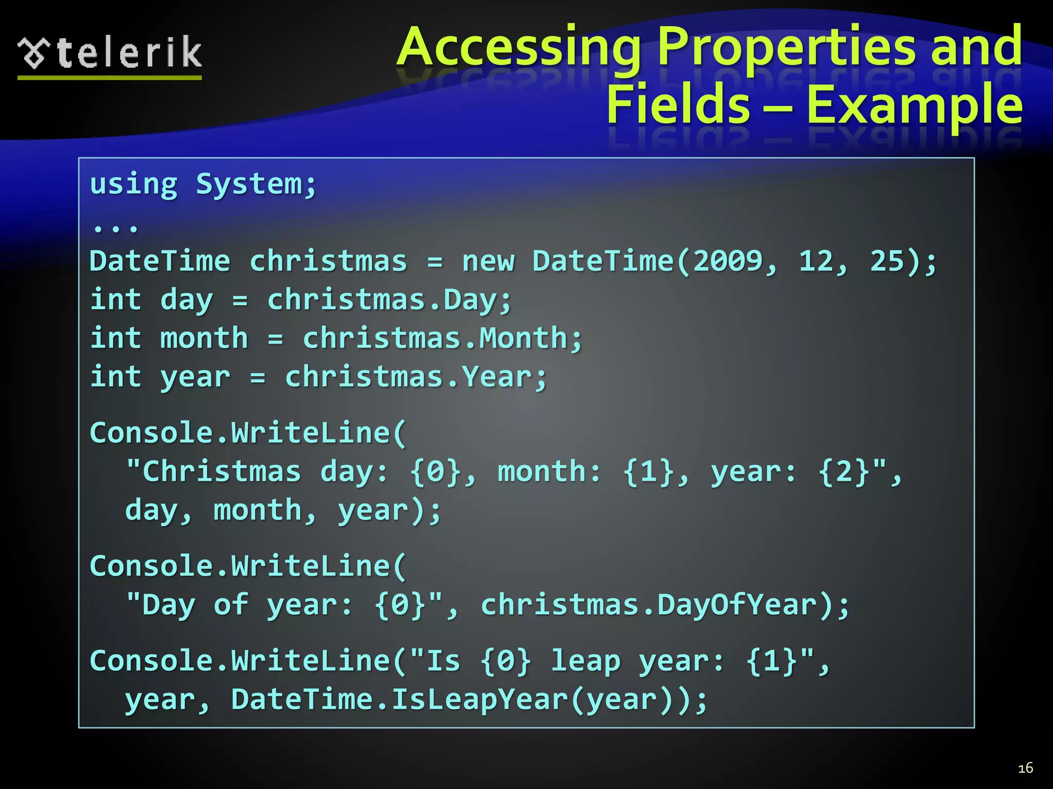 Accessing Properties and
Fields – Example
16
using System;
...
DateTime christmas = new DateTime(2009, 12, 25);
int day = christmas.Day;
int month = christmas.Month;
int year = christmas.Year;
Console.WriteLine(
"Christmas day: {0}, month: {1}, year: {2}",
day, month, year);
Console.WriteLine(
"Day of year: {0}", christmas.DayOfYear);
Console.WriteLine("Is {0} leap year: {1}",
year, DateTime.IsLeapYear(year));
 