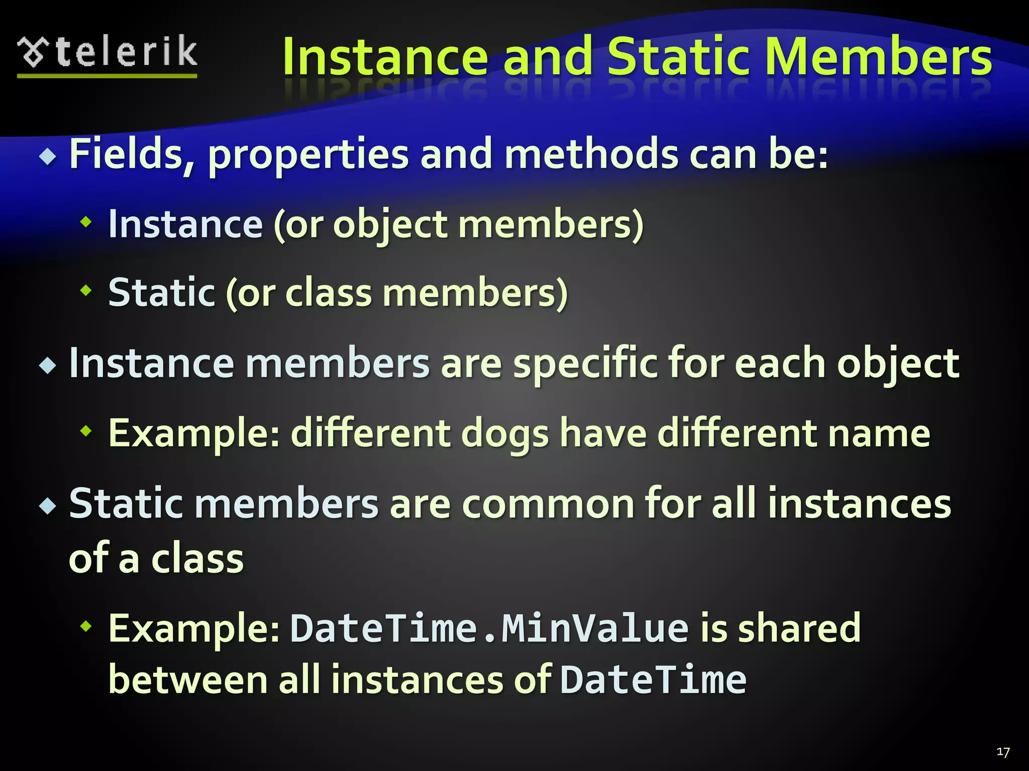 Instance and Static Members
 Fields, properties and methods can be:
 Instance (or object members)
 Static (or class members)
 Instance members are specific for each object
 Example: different dogs have different name
 Static members are common for all instances
of a class
 Example: DateTime.MinValue is shared
between all instances of DateTime
17
 