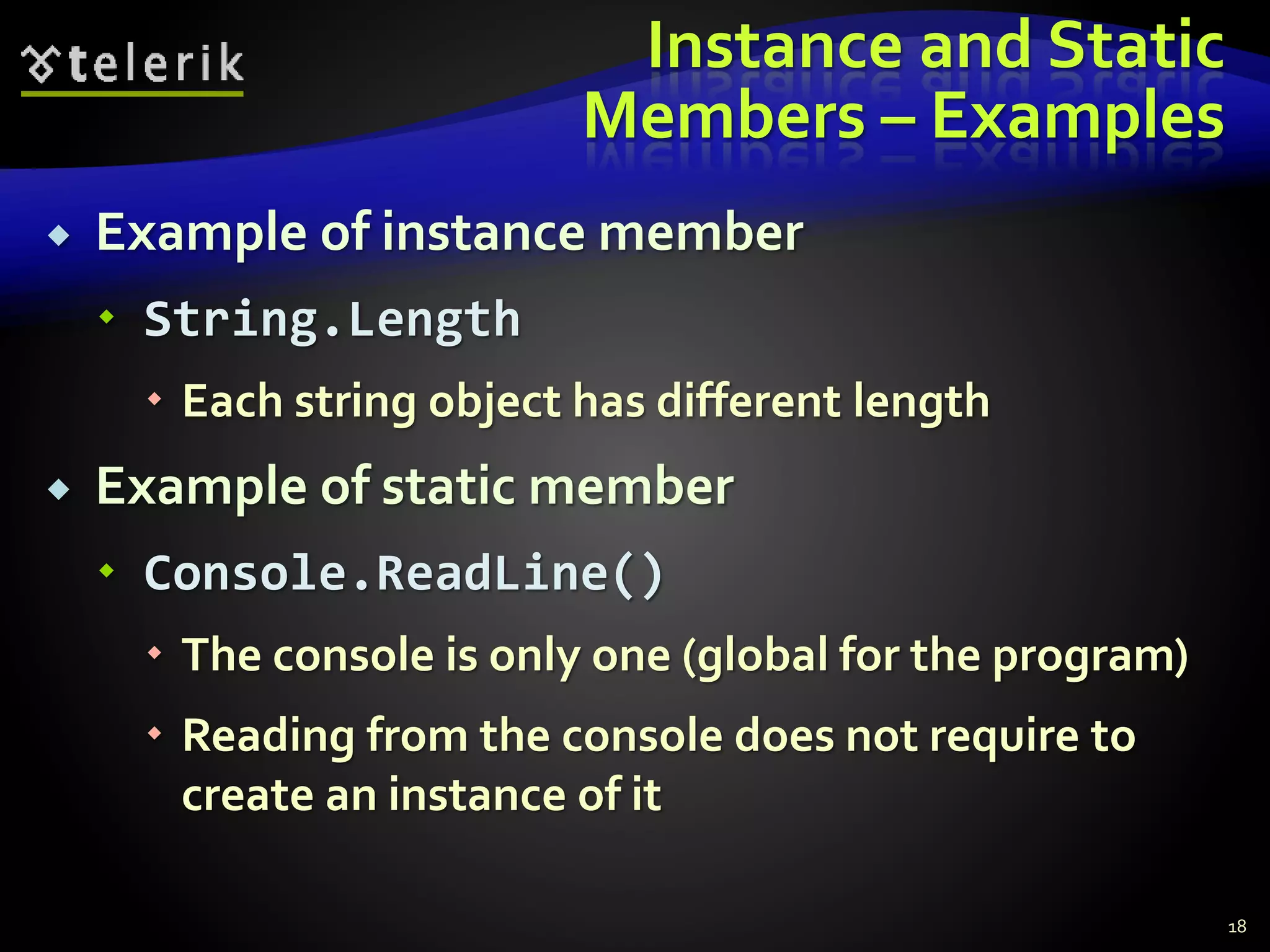 Instance and Static
Members – Examples
 Example of instance member
 String.Length
 Each string object has different length
 Example of static member
 Console.ReadLine()
 The console is only one (global for the program)
 Reading from the console does not require to
create an instance of it
18
 