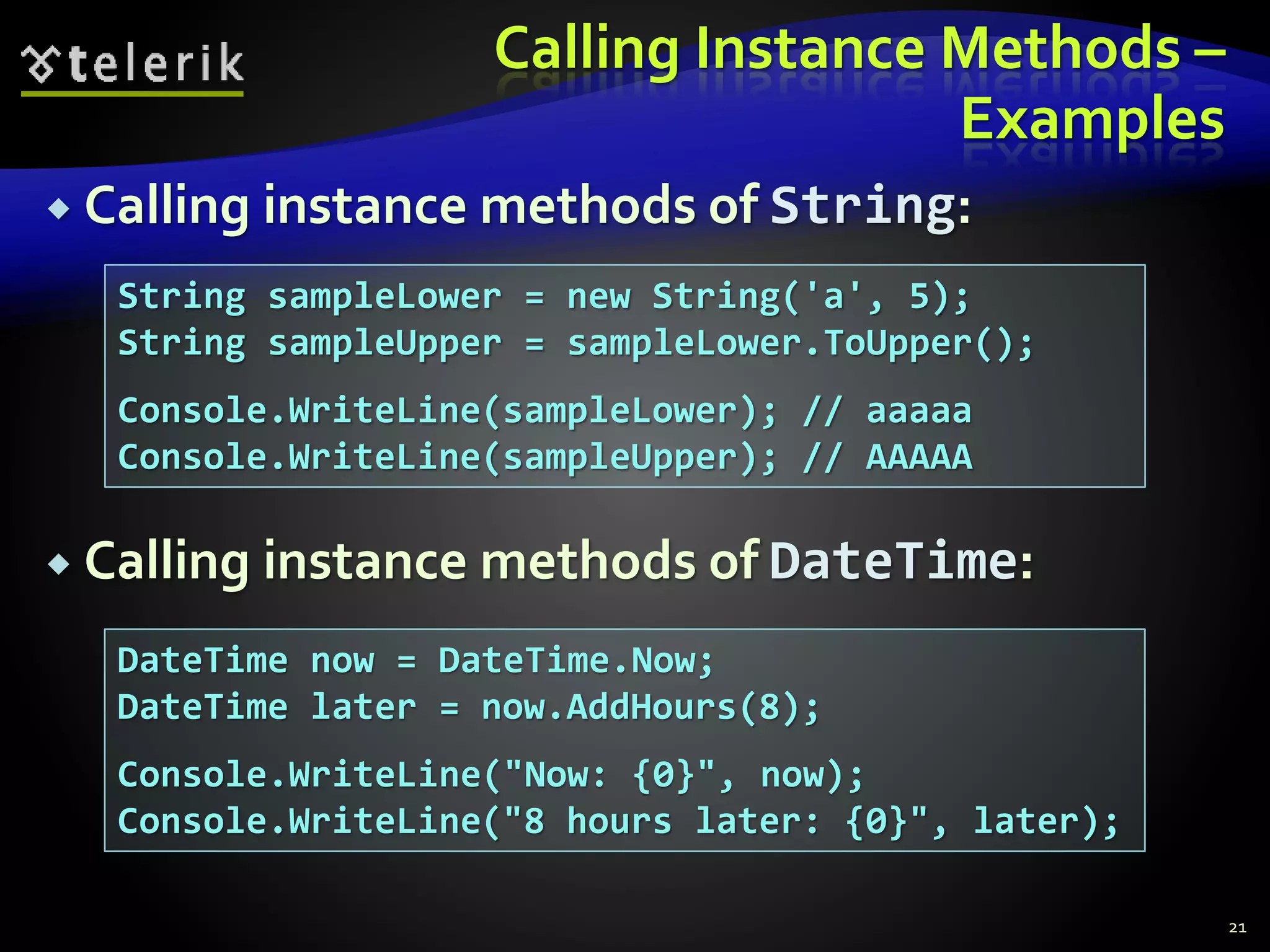 Calling Instance Methods –
Examples
 Calling instance methods of String:
 Calling instance methods of DateTime:
21
String sampleLower = new String('a', 5);
String sampleUpper = sampleLower.ToUpper();
Console.WriteLine(sampleLower); // aaaaa
Console.WriteLine(sampleUpper); // AAAAA
DateTime now = DateTime.Now;
DateTime later = now.AddHours(8);
Console.WriteLine("Now: {0}", now);
Console.WriteLine("8 hours later: {0}", later);
 