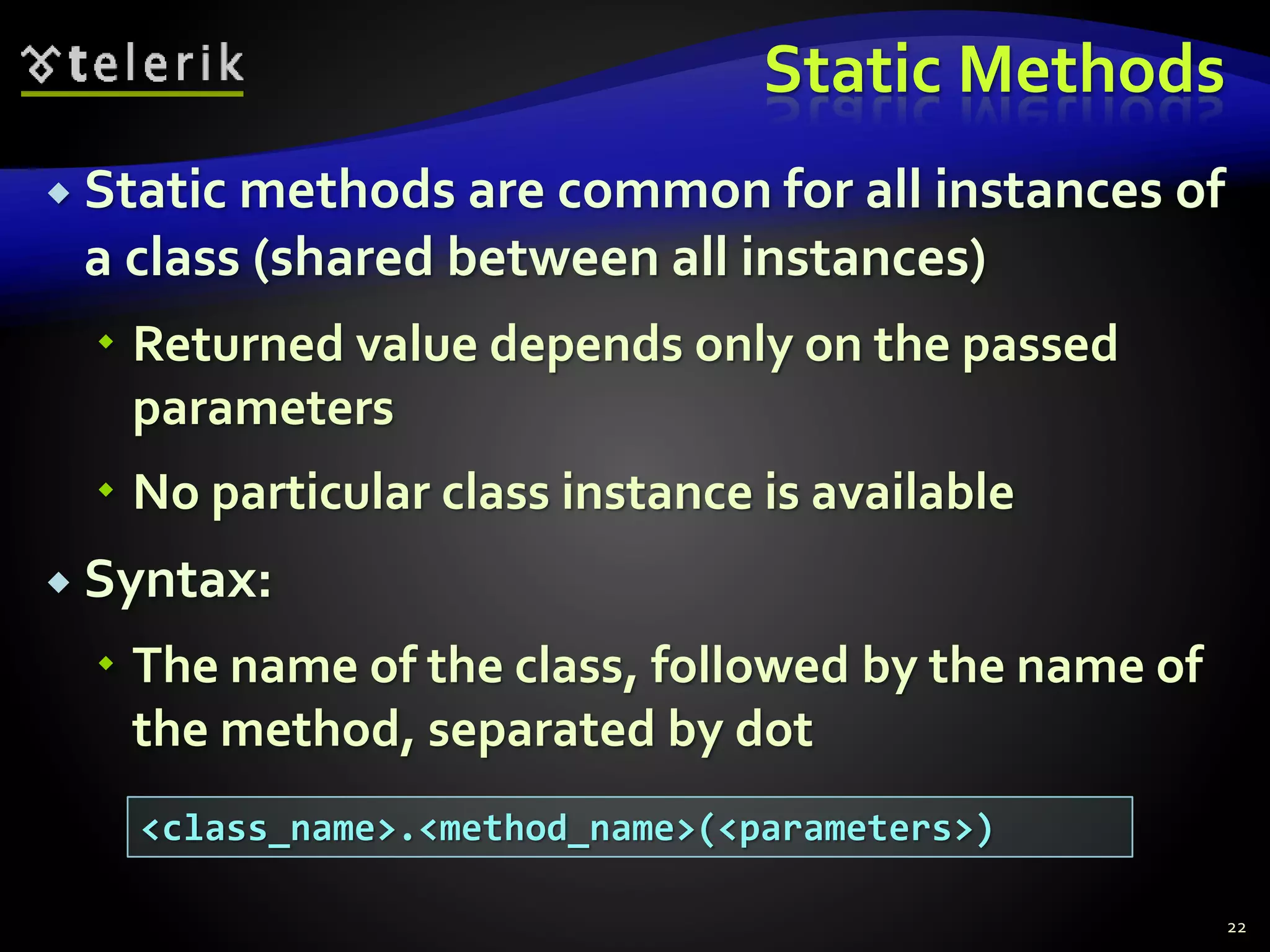 Static Methods
 Static methods are common for all instances of
a class (shared between all instances)
 Returned value depends only on the passed
parameters
 No particular class instance is available
 Syntax:
 The name of the class, followed by the name of
the method, separated by dot
22
<class_name>.<method_name>(<parameters>)
 
