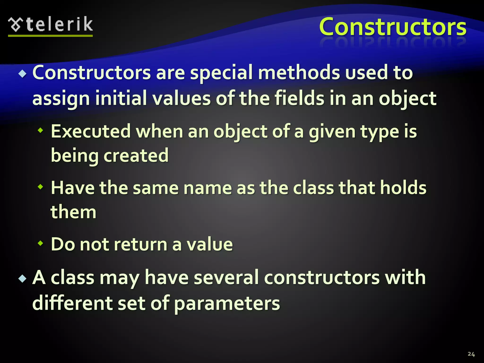 Constructors
 Constructors are special methods used to
assign initial values of the fields in an object
 Executed when an object of a given type is
being created
 Have the same name as the class that holds
them
 Do not return a value
 A class may have several constructors with
different set of parameters
24
 