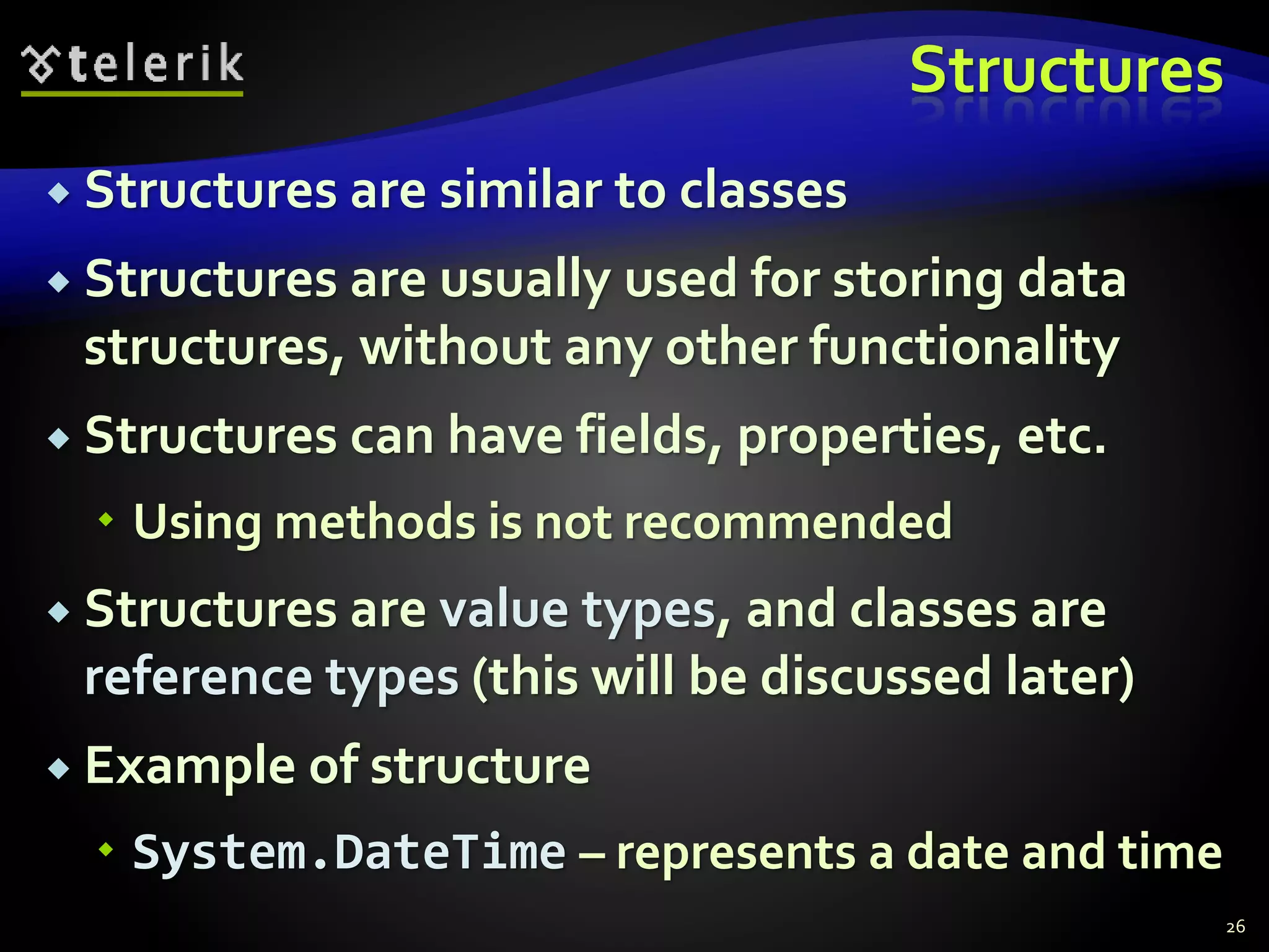 Structures
 Structures are similar to classes
 Structures are usually used for storing data
structures, without any other functionality
 Structures can have fields, properties, etc.
 Using methods is not recommended
 Structures are value types, and classes are
reference types (this will be discussed later)
 Example of structure
 System.DateTime – represents a date and time
26
 