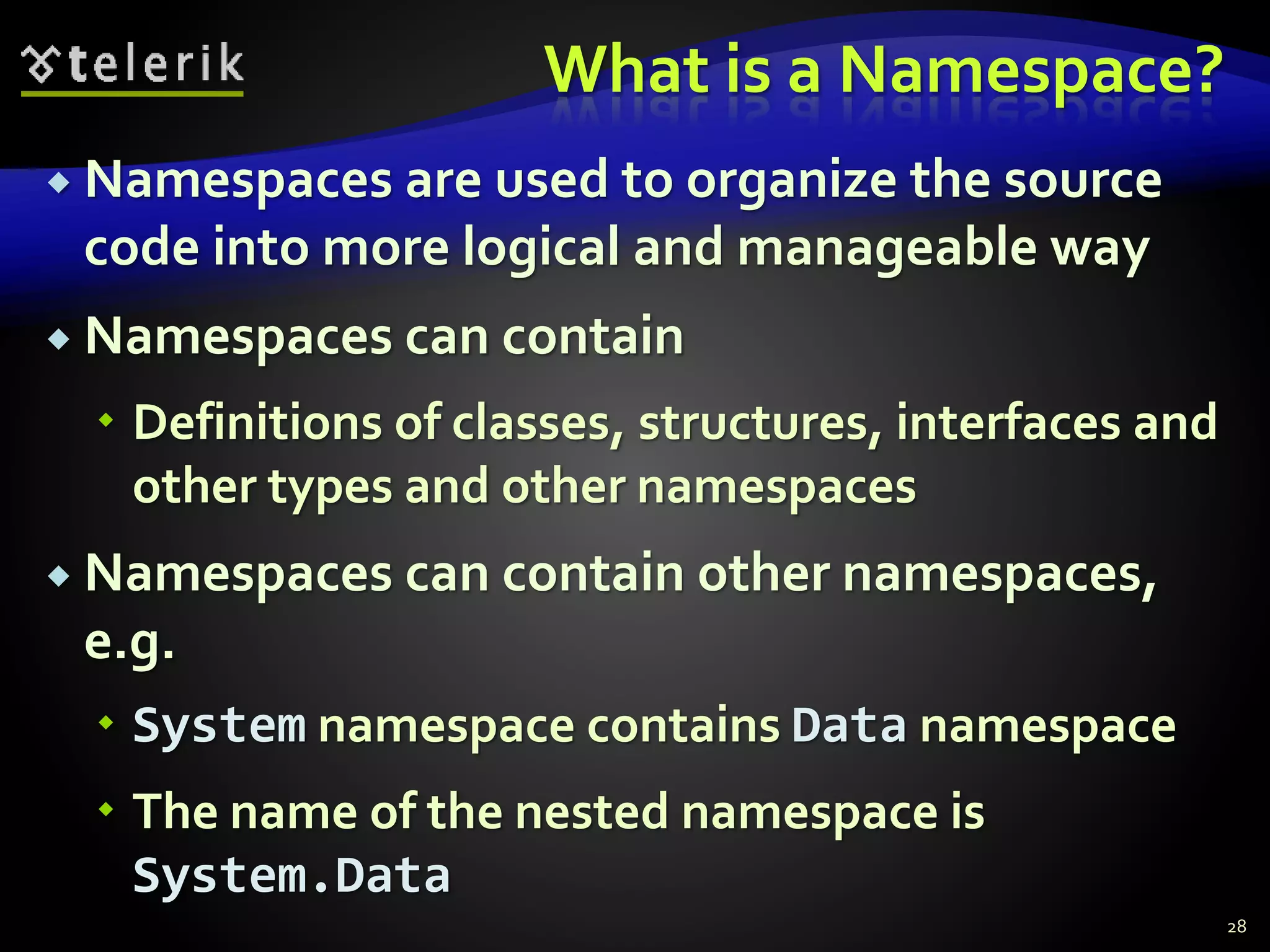 What is a Namespace?
 Namespaces are used to organize the source
code into more logical and manageable way
 Namespaces can contain
 Definitions of classes, structures, interfaces and
other types and other namespaces
 Namespaces can contain other namespaces,
e.g.
 System namespace contains Data namespace
 The name of the nested namespace is
System.Data
28
 