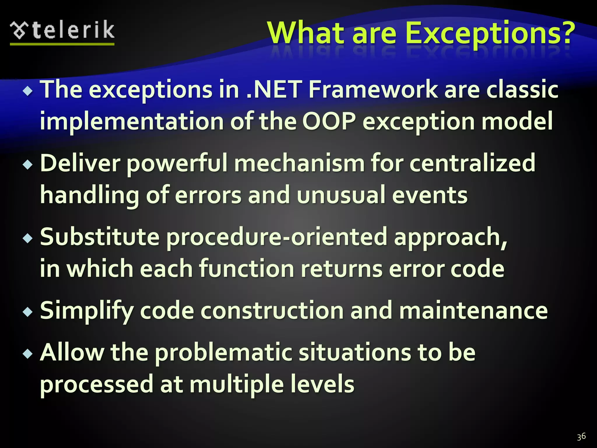 What are Exceptions?
 The exceptions in .NET Framework are classic
implementation of the OOP exception model
 Deliver powerful mechanism for centralized
handling of errors and unusual events
 Substitute procedure-oriented approach,
in which each function returns error code
 Simplify code construction and maintenance
 Allow the problematic situations to be
processed at multiple levels
36
 