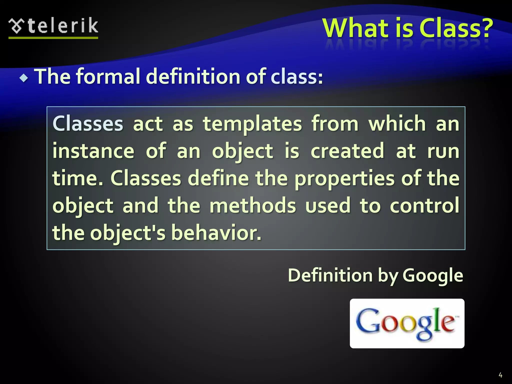 What is Class?
 The formal definition of class:
Definition by Google
4
Classes act as templates from which an
instance of an object is created at run
time. Classes define the properties of the
object and the methods used to control
the object's behavior.
 