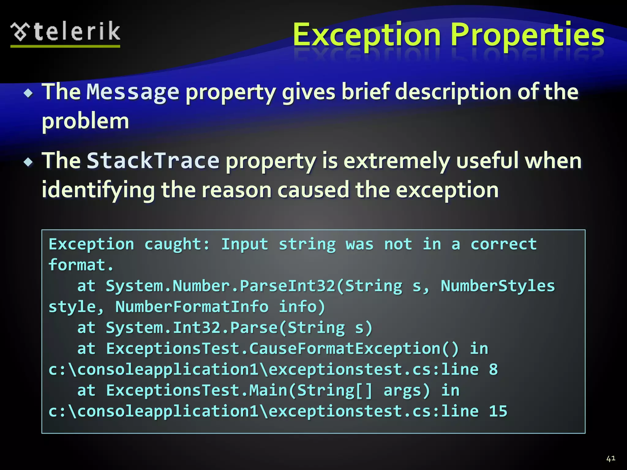 Exception Properties
 The Message property gives brief description of the
problem
 The StackTrace property is extremely useful when
identifying the reason caused the exception
41
Exception caught: Input string was not in a correct
format.
at System.Number.ParseInt32(String s, NumberStyles
style, NumberFormatInfo info)
at System.Int32.Parse(String s)
at ExceptionsTest.CauseFormatException() in
c:consoleapplication1exceptionstest.cs:line 8
at ExceptionsTest.Main(String[] args) in
c:consoleapplication1exceptionstest.cs:line 15
 