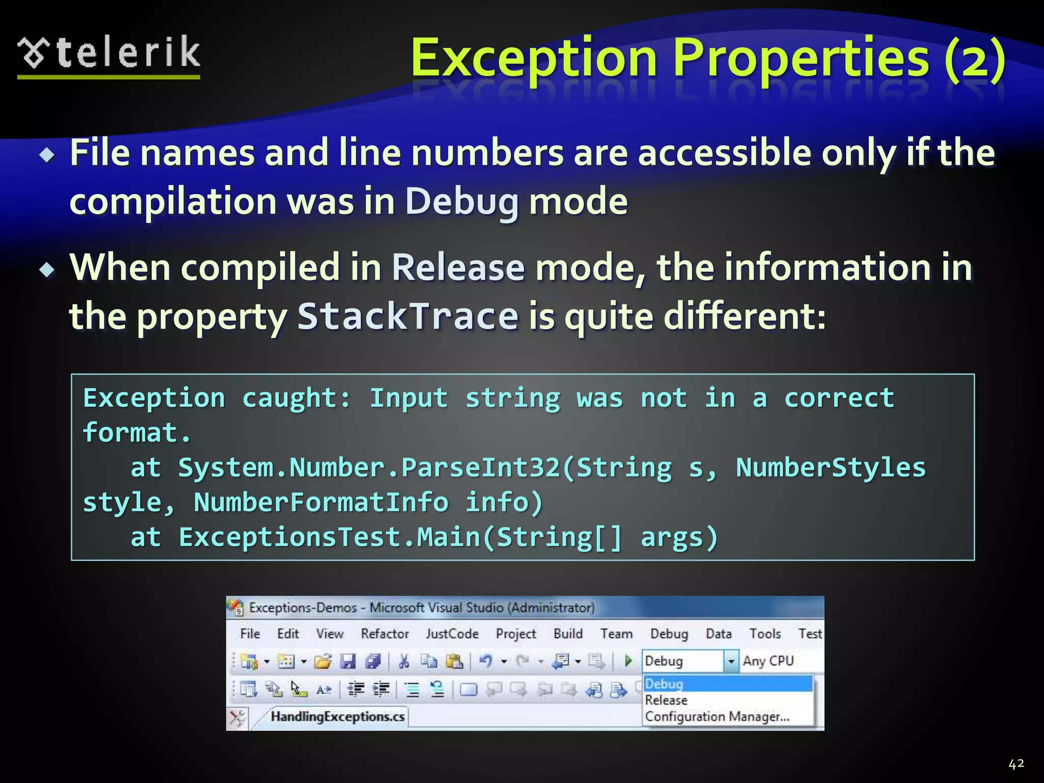 Exception Properties (2)
 File names and line numbers are accessible only if the
compilation was in Debug mode
 When compiled in Release mode, the information in
the property StackTrace is quite different:
42
Exception caught: Input string was not in a correct
format.
at System.Number.ParseInt32(String s, NumberStyles
style, NumberFormatInfo info)
at ExceptionsTest.Main(String[] args)
 