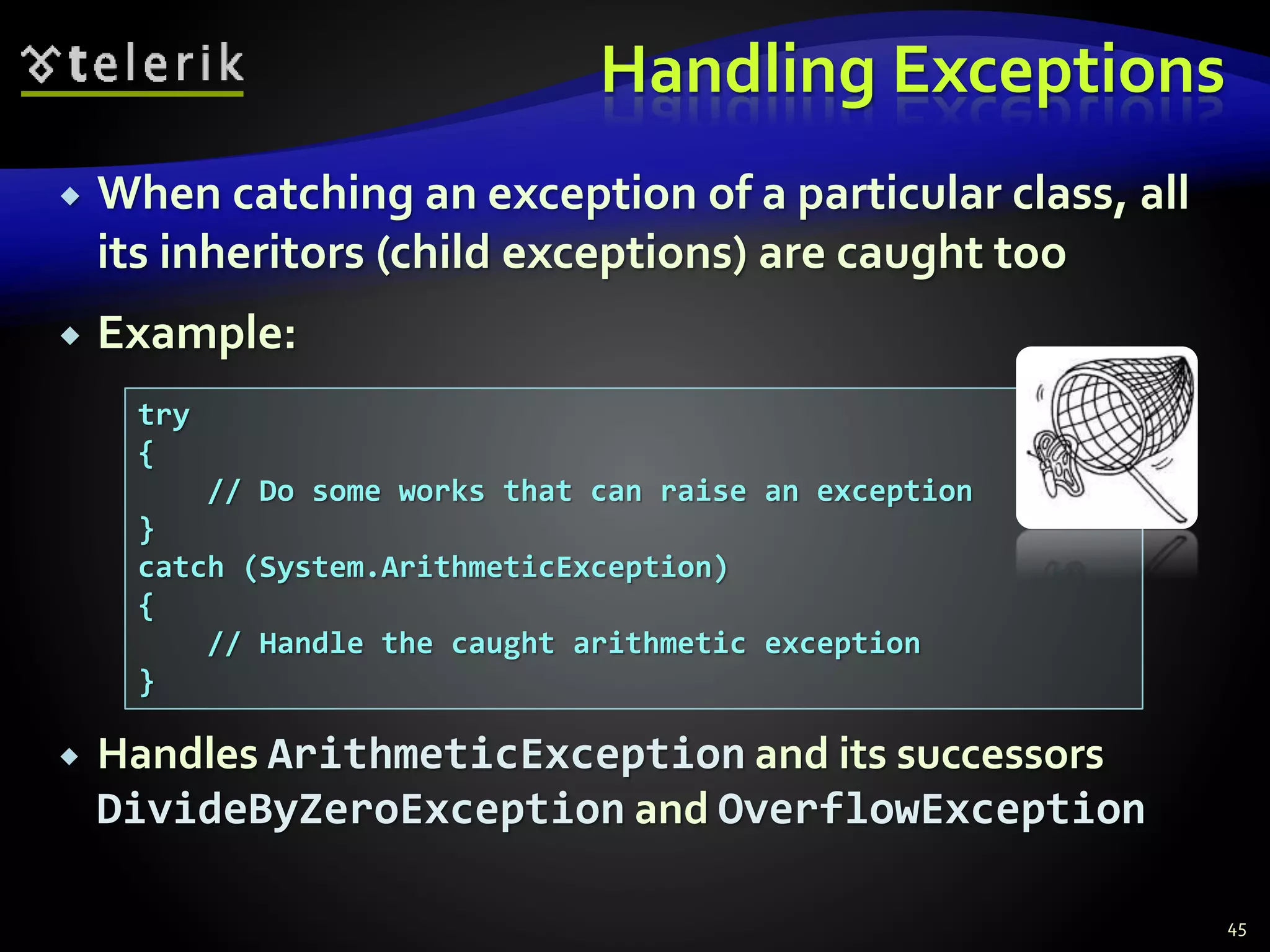 Handling Exceptions
 When catching an exception of a particular class, all
its inheritors (child exceptions) are caught too
 Example:
 Handles ArithmeticException and its successors
DivideByZeroException and OverflowException
45
try
{
// Do some works that can raise an exception
}
catch (System.ArithmeticException)
{
// Handle the caught arithmetic exception
}
 