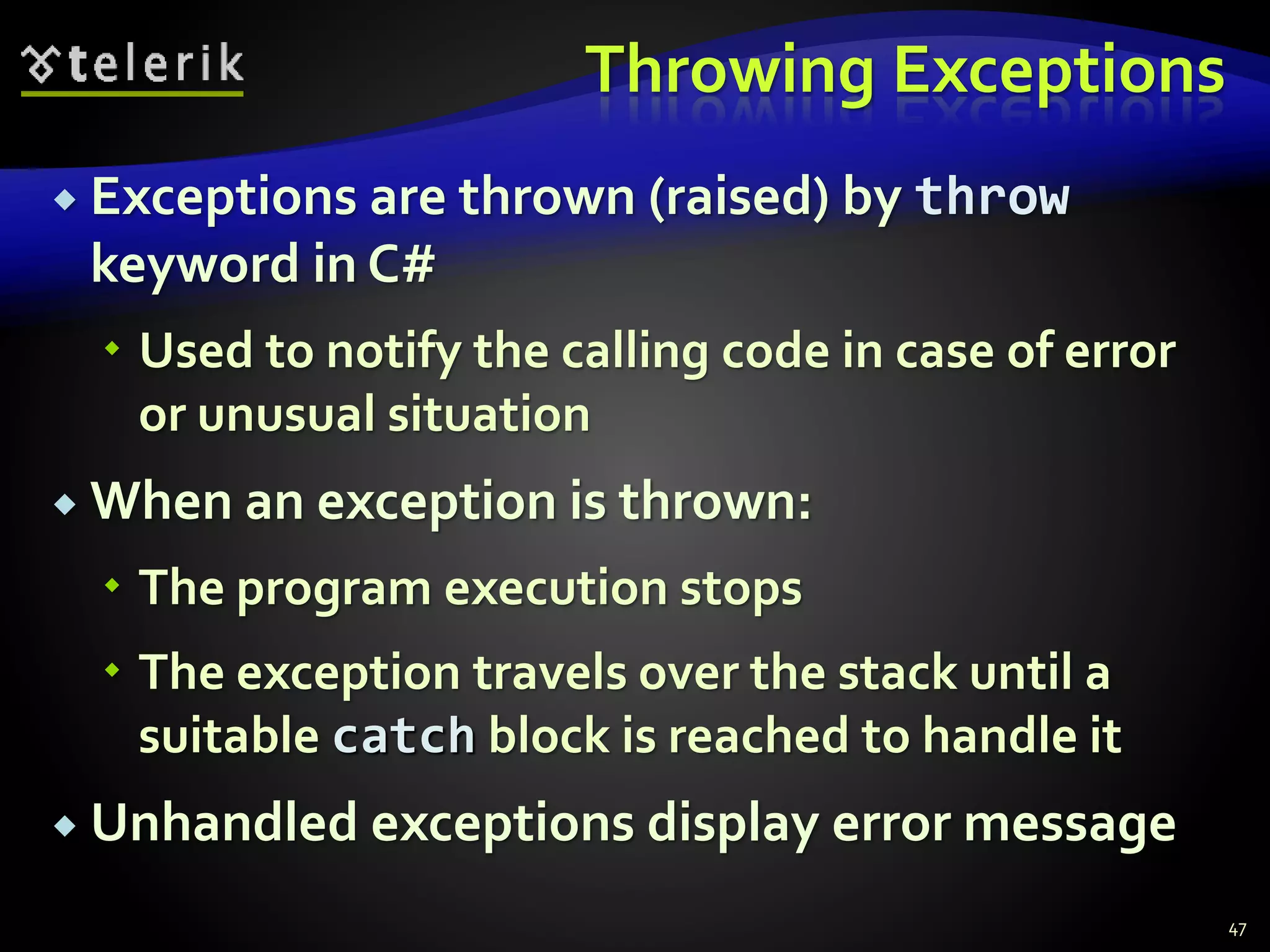 Throwing Exceptions
 Exceptions are thrown (raised) by throw
keyword in C#
 Used to notify the calling code in case of error
or unusual situation
 When an exception is thrown:
 The program execution stops
 The exception travels over the stack until a
suitable catch block is reached to handle it
 Unhandled exceptions display error message
47
 