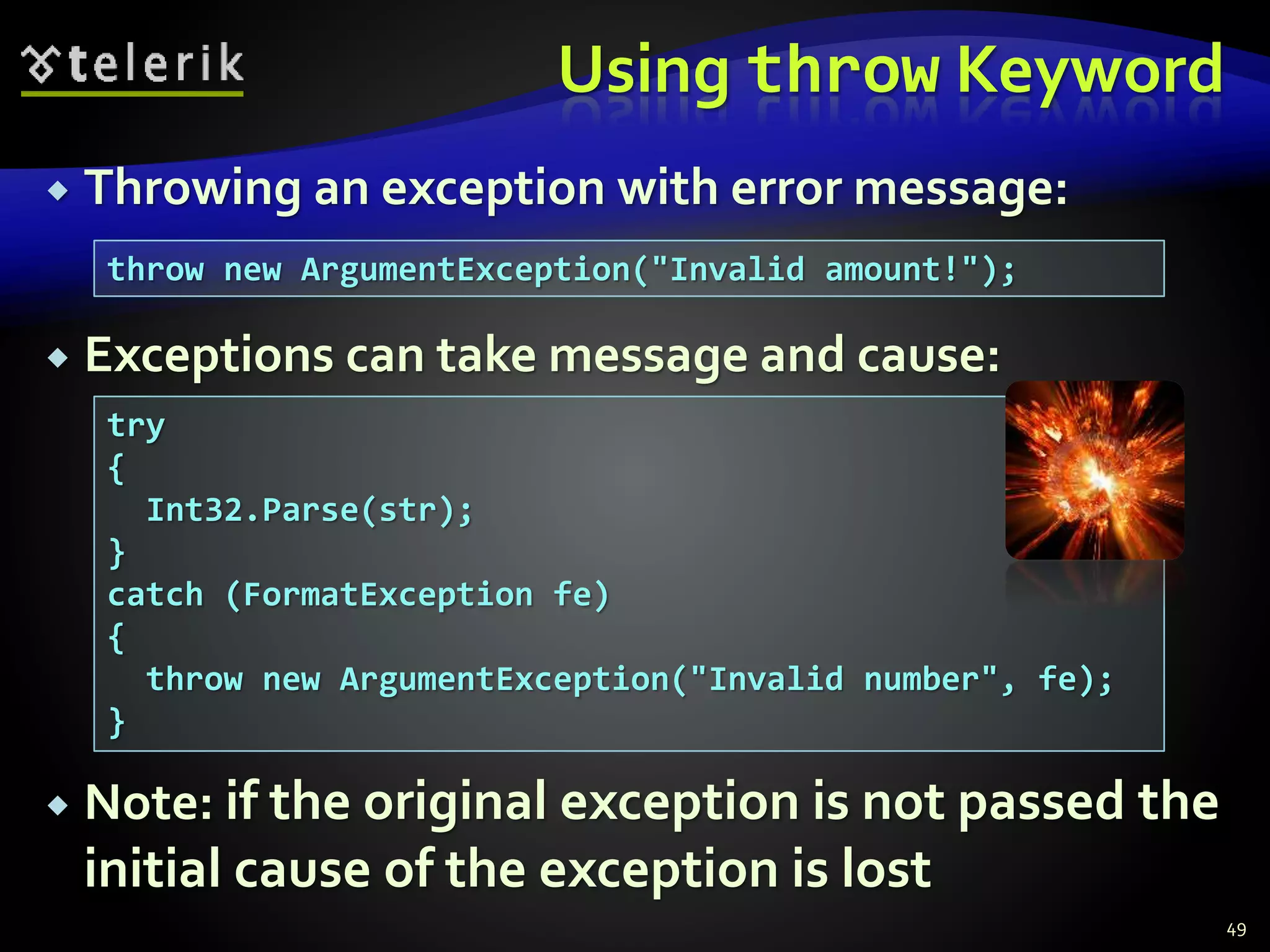 Using throw Keyword
 Throwing an exception with error message:
 Exceptions can take message and cause:
 Note: if the original exception is not passed the
initial cause of the exception is lost
49
throw new ArgumentException("Invalid amount!");
try
{
Int32.Parse(str);
}
catch (FormatException fe)
{
throw new ArgumentException("Invalid number", fe);
}
 