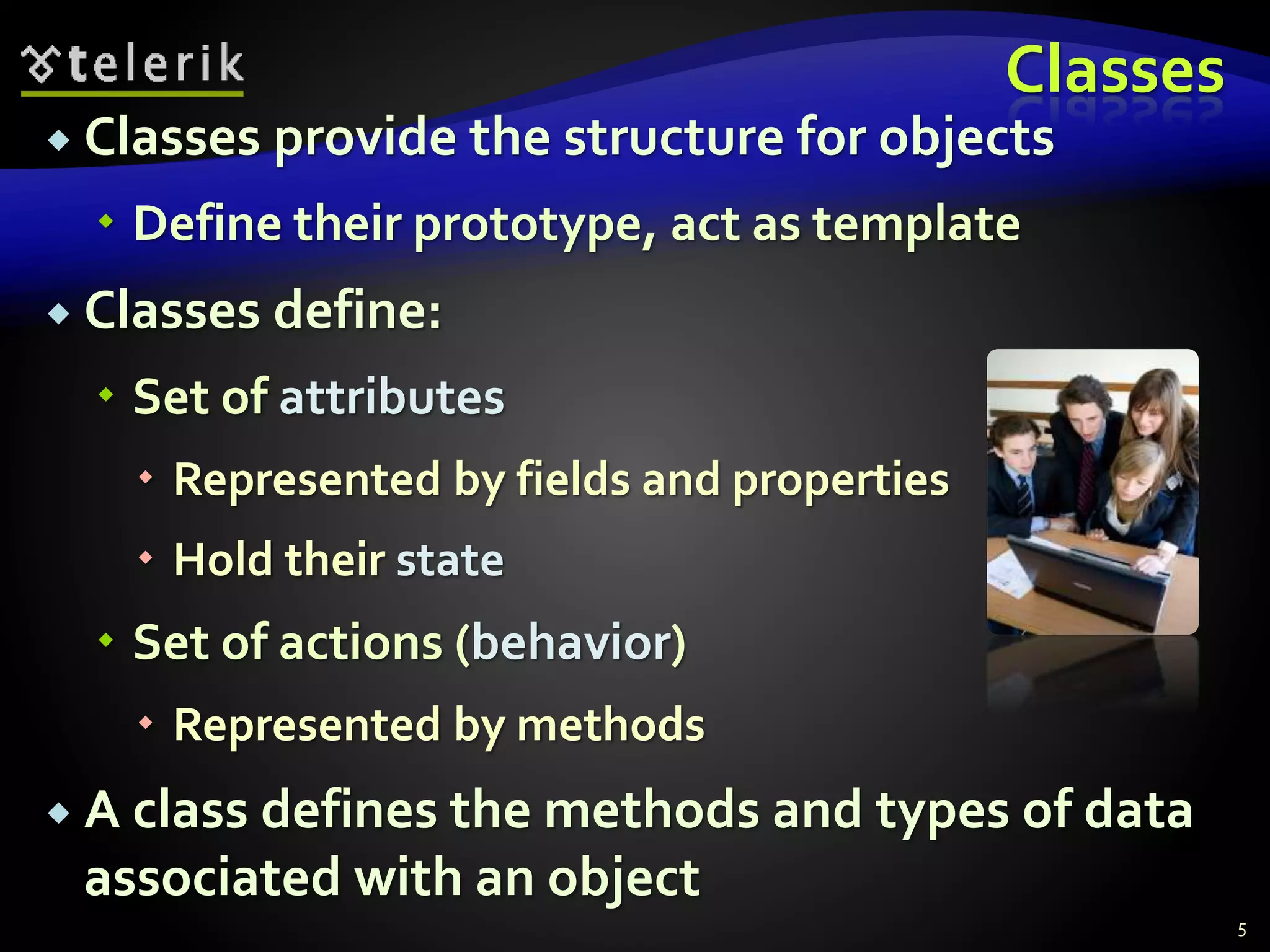 Classes
 Classes provide the structure for objects
 Define their prototype, act as template
 Classes define:
 Set of attributes
 Represented by fields and properties
 Hold their state
 Set of actions (behavior)
 Represented by methods
 A class defines the methods and types of data
associated with an object
5
 