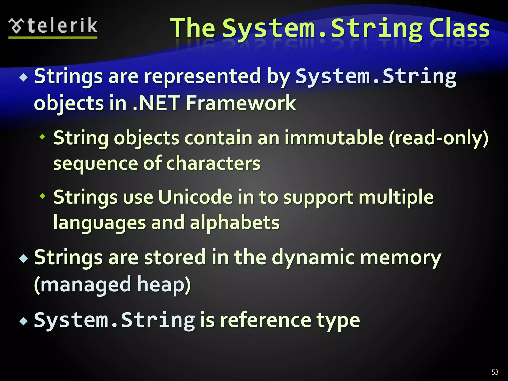 The System.String Class
 Strings are represented by System.String
objects in .NET Framework
 String objects contain an immutable (read-only)
sequence of characters
 Strings use Unicode in to support multiple
languages and alphabets
 Strings are stored in the dynamic memory
(managed heap)
 System.String is reference type
53
 