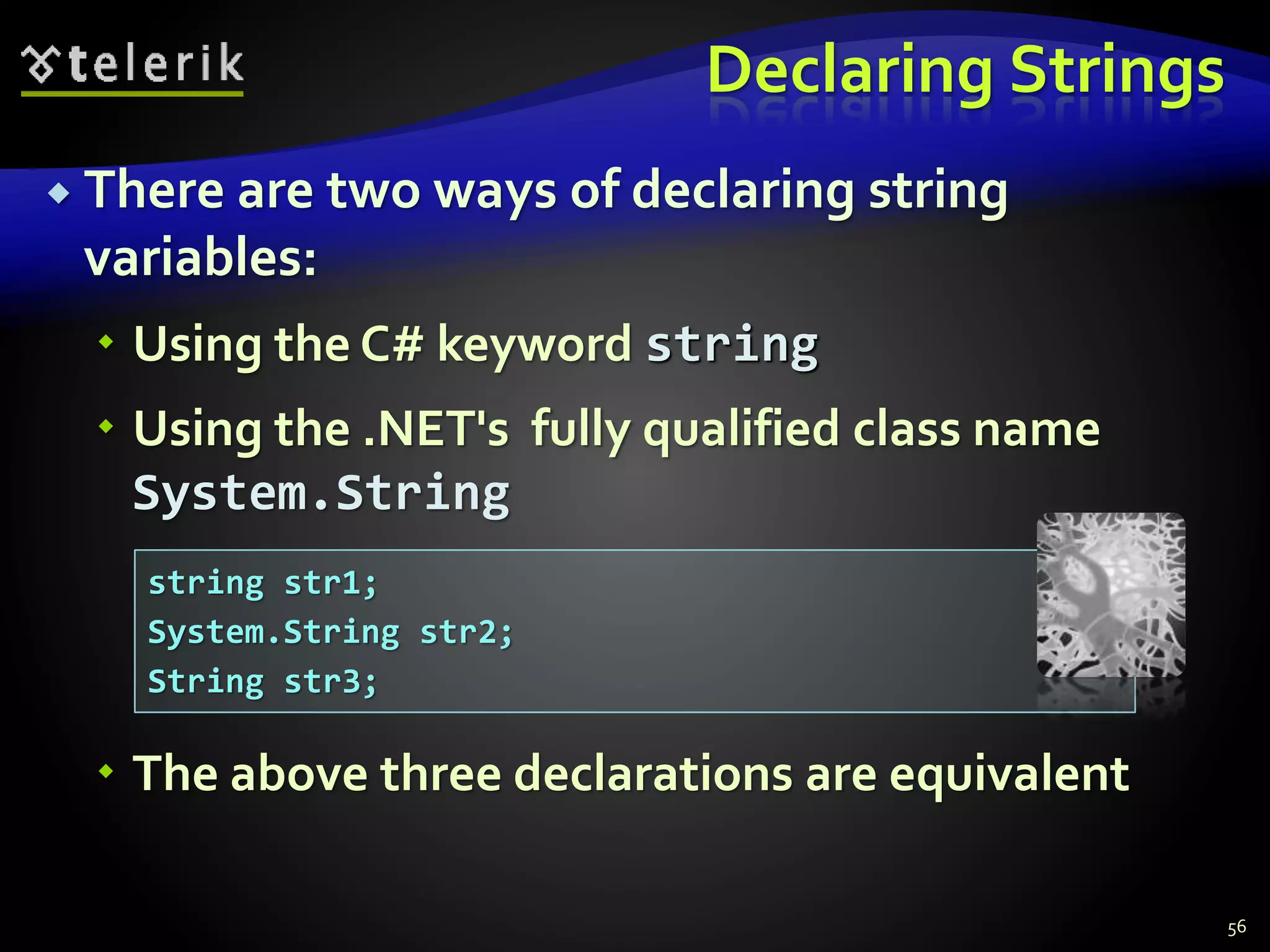 Declaring Strings
 There are two ways of declaring string
variables:
 Using the C# keyword string
 Using the .NET's fully qualified class name
System.String
 The above three declarations are equivalent
56
string str1;
System.String str2;
String str3;
 