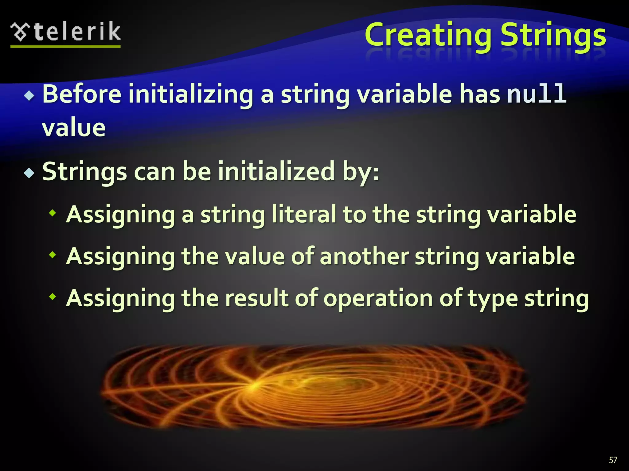 Creating Strings
 Before initializing a string variable has null
value
 Strings can be initialized by:
 Assigning a string literal to the string variable
 Assigning the value of another string variable
 Assigning the result of operation of type string
57
 