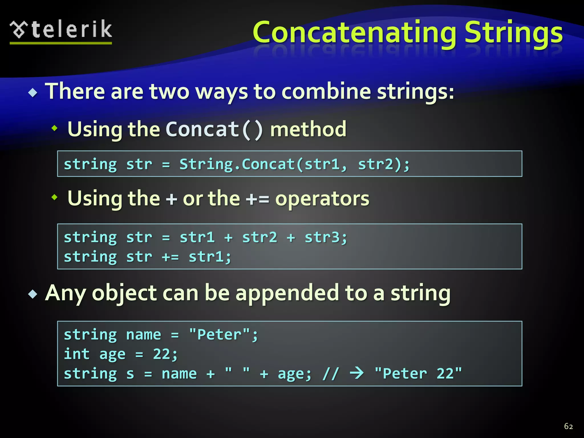 Concatenating Strings
 There are two ways to combine strings:
 Using the Concat() method
 Using the + or the += operators
 Any object can be appended to a string
62
string str = String.Concat(str1, str2);
string str = str1 + str2 + str3;
string str += str1;
string name = "Peter";
int age = 22;
string s = name + " " + age; //  "Peter 22"
 