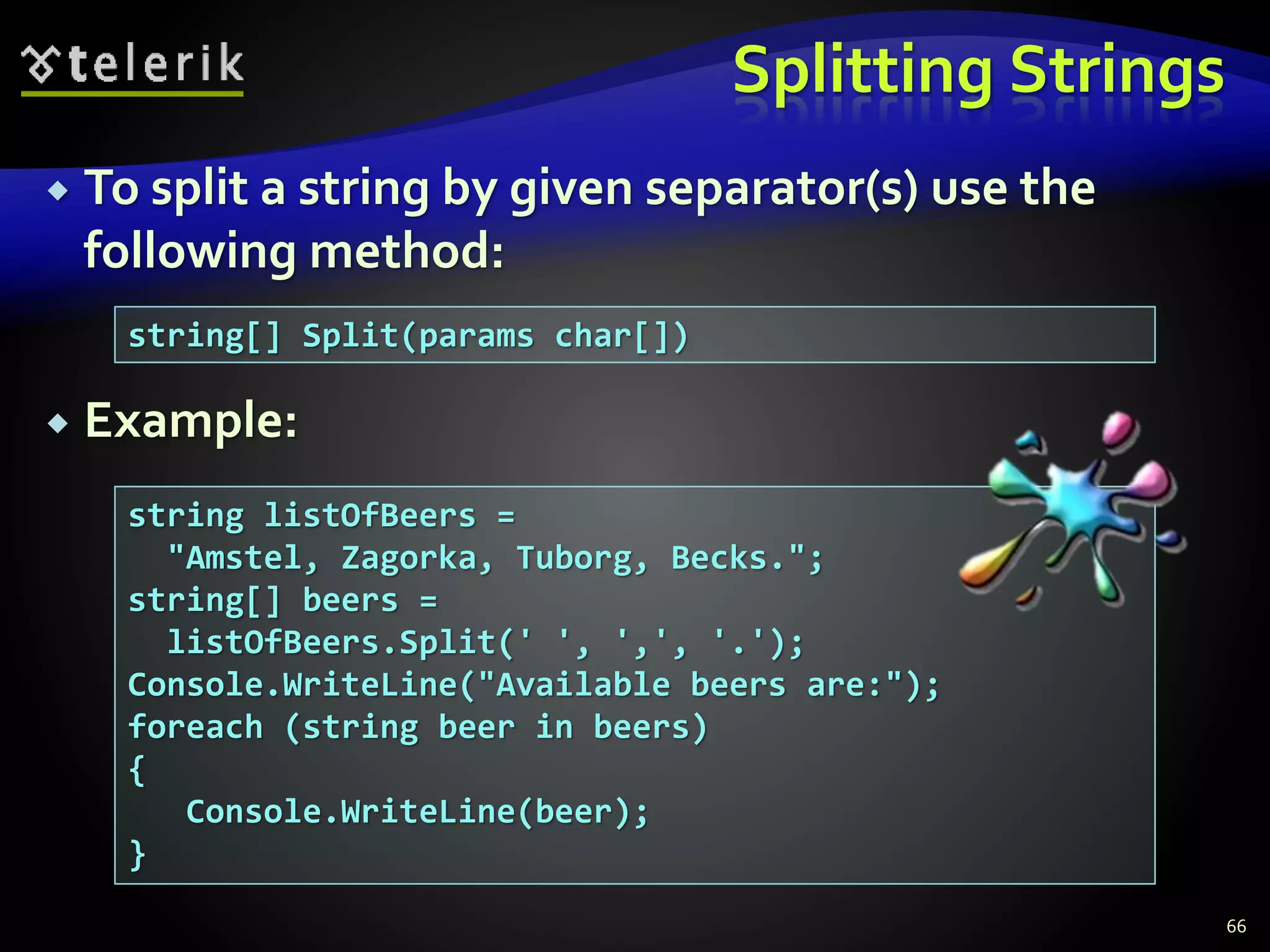 Splitting Strings
 To split a string by given separator(s) use the
following method:
 Example:
66
string[] Split(params char[])
string listOfBeers =
"Amstel, Zagorka, Tuborg, Becks.";
string[] beers =
listOfBeers.Split(' ', ',', '.');
Console.WriteLine("Available beers are:");
foreach (string beer in beers)
{
Console.WriteLine(beer);
}
 