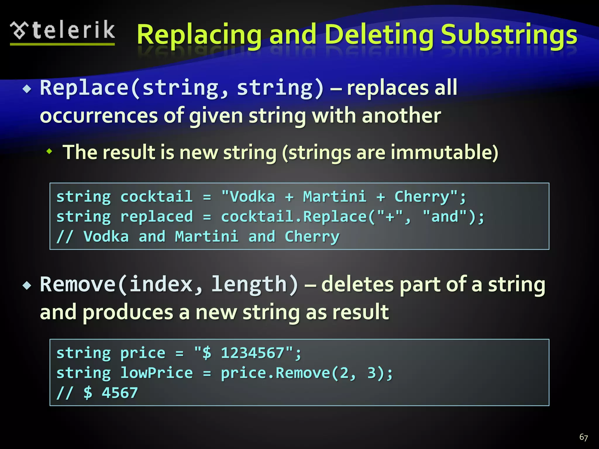 Replacing and Deleting Substrings
 Replace(string, string) – replaces all
occurrences of given string with another
 The result is new string (strings are immutable)
 Remove(index, length) – deletes part of a string
and produces a new string as result
67
string cocktail = "Vodka + Martini + Cherry";
string replaced = cocktail.Replace("+", "and");
// Vodka and Martini and Cherry
string price = "$ 1234567";
string lowPrice = price.Remove(2, 3);
// $ 4567
 