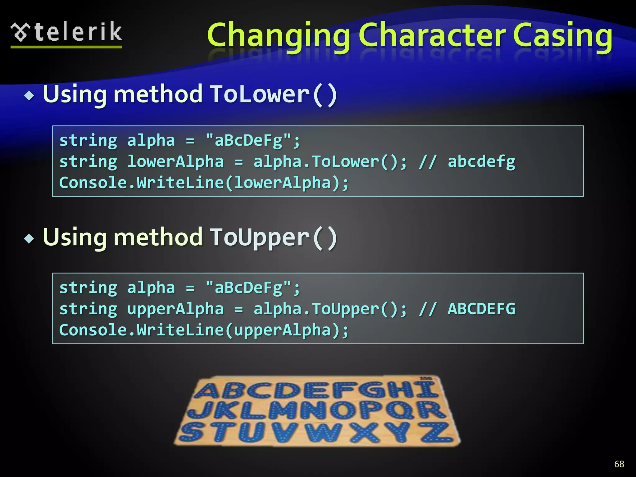 Changing Character Casing
 Using method ToLower()
 Using method ToUpper()
68
string alpha = "aBcDeFg";
string lowerAlpha = alpha.ToLower(); // abcdefg
Console.WriteLine(lowerAlpha);
string alpha = "aBcDeFg";
string upperAlpha = alpha.ToUpper(); // ABCDEFG
Console.WriteLine(upperAlpha);
 