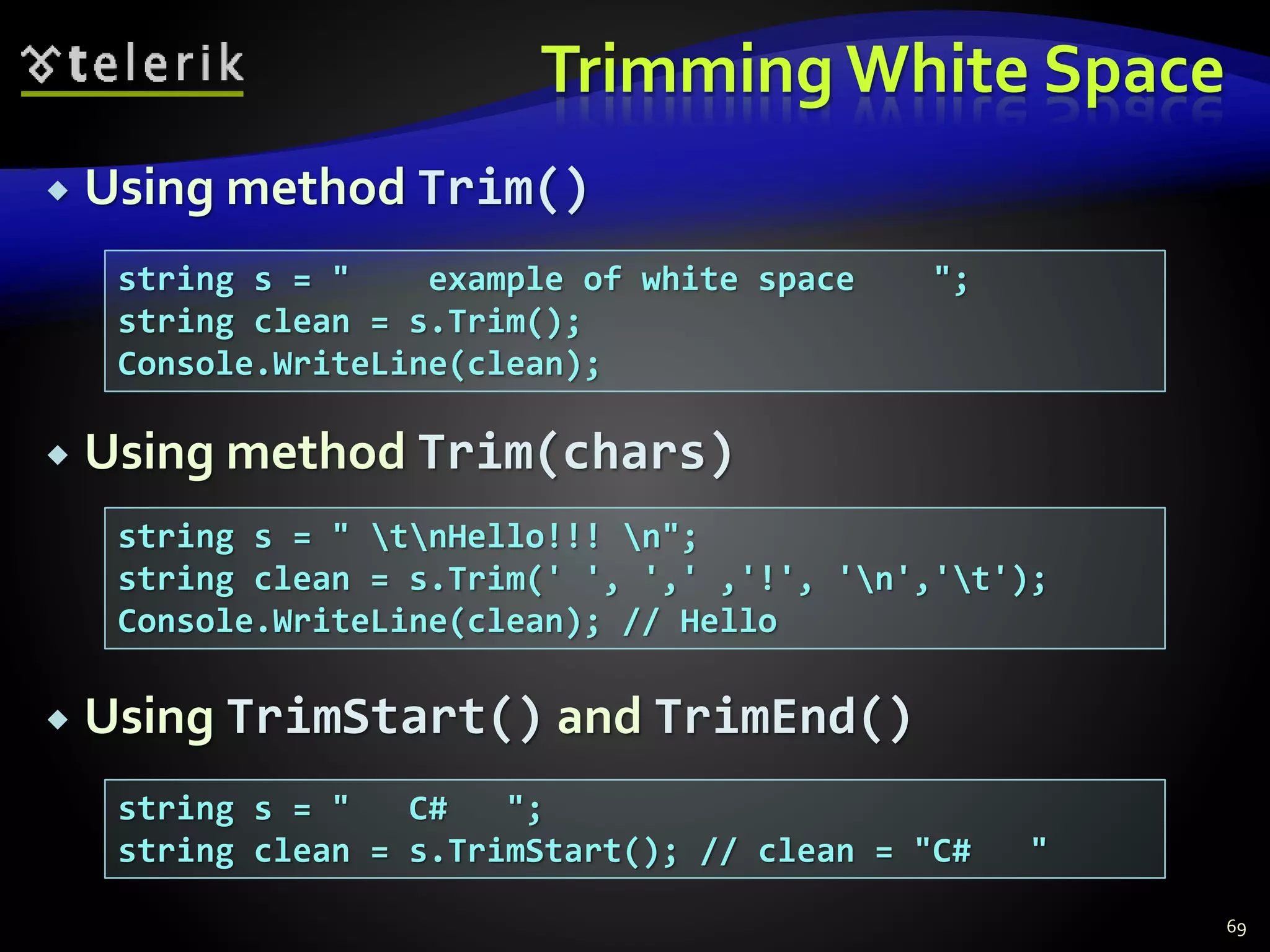 Trimming White Space
 Using method Trim()
 Using method Trim(chars)
 Using TrimStart() and TrimEnd()
69
string s = " example of white space ";
string clean = s.Trim();
Console.WriteLine(clean);
string s = " tnHello!!! n";
string clean = s.Trim(' ', ',' ,'!', 'n','t');
Console.WriteLine(clean); // Hello
string s = " C# ";
string clean = s.TrimStart(); // clean = "C# "
 